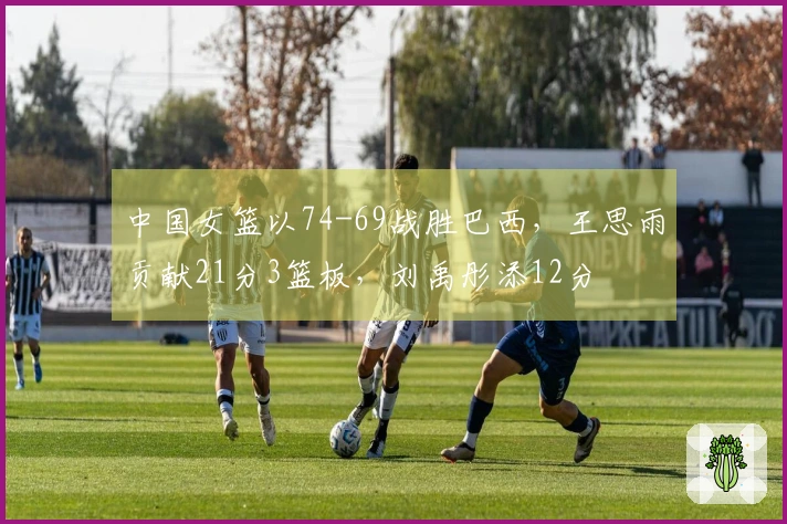中国女篮以74-69战胜巴西，王思雨贡献21分3篮板，刘禹彤添12分
