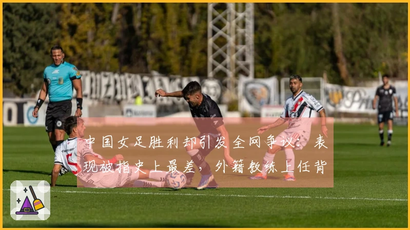 中国女足胜利却引发全网争议：表现被指史上最差，外籍教练上任背后有内幕？