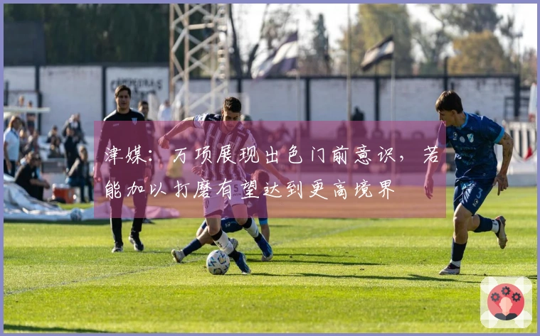 津媒：万项展现出色门前意识，若能加以打磨有望达到更高境界