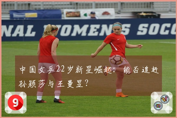 中国女乒22岁新星崛起：能否追赶孙颖莎与王曼昱？