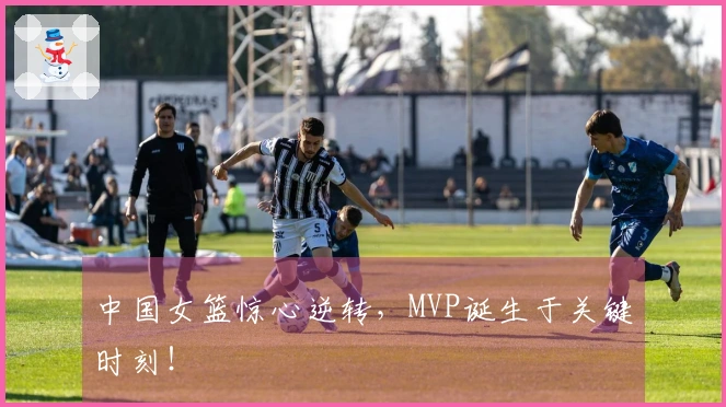 中国女篮惊心逆转，MVP诞生于关键时刻！