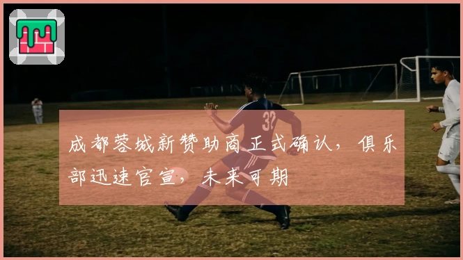 成都蓉城新赞助商正式确认，俱乐部迅速官宣，未来可期