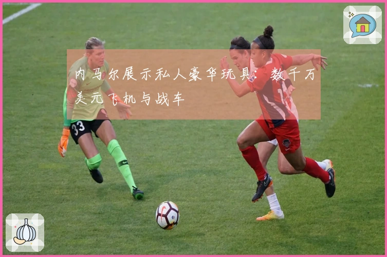 内马尔展示私人豪华玩具：数千万美元飞机与战车