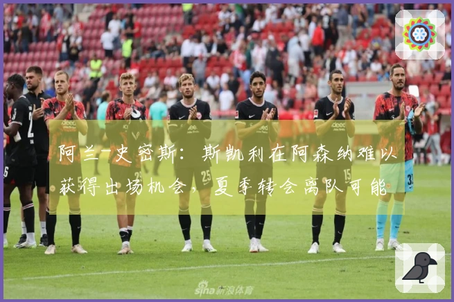 阿兰-史密斯：斯凯利在阿森纳难以获得出场机会，夏季转会离队可能性增大