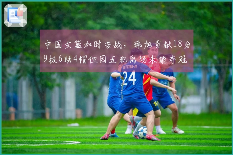 中国女篮加时苦战，韩旭贡献18分9板6助4帽但因五犯离场未能夺冠