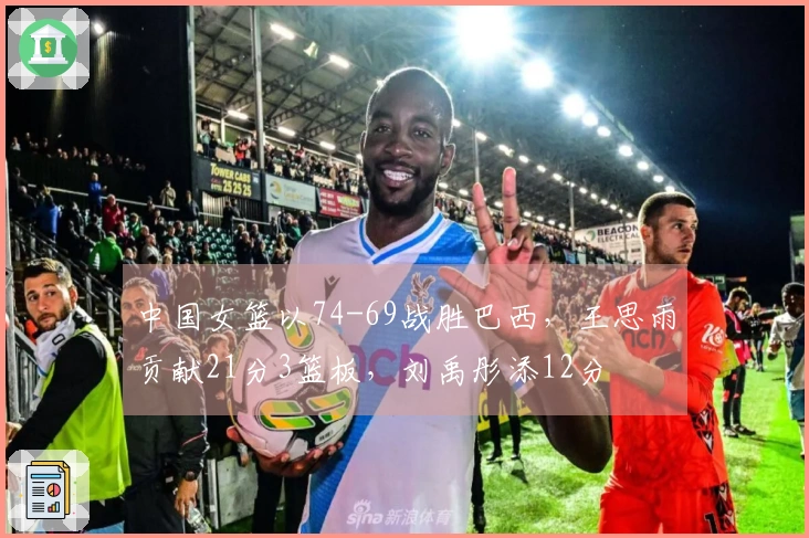 中国女篮以74-69战胜巴西，王思雨贡献21分3篮板，刘禹彤添12分