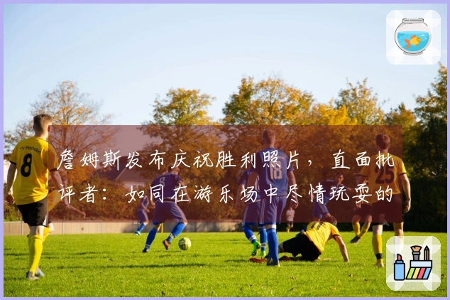 詹姆斯发布庆祝胜利照片，直面批评者：如同在游乐场中尽情玩耍的孩子。