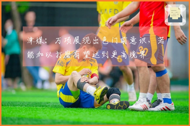 津媒：万项展现出色门前意识，若能加以打磨有望达到更高境界