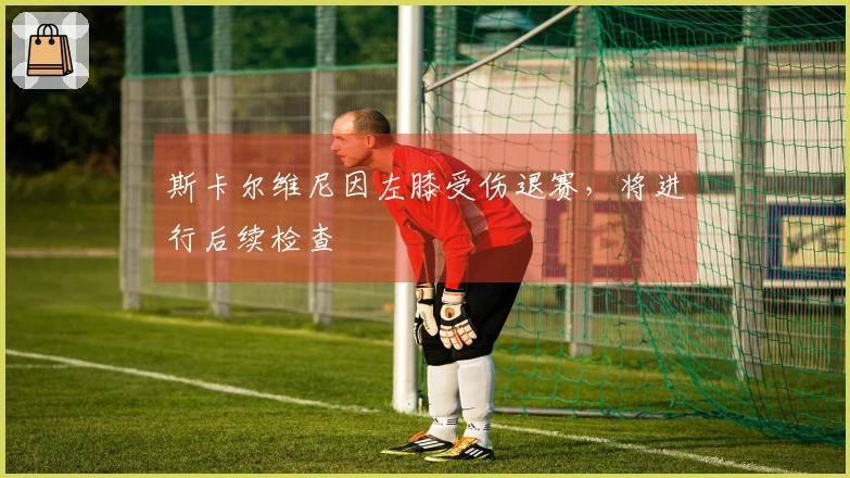 斯卡尔维尼因左膝受伤退赛，将进行后续检查