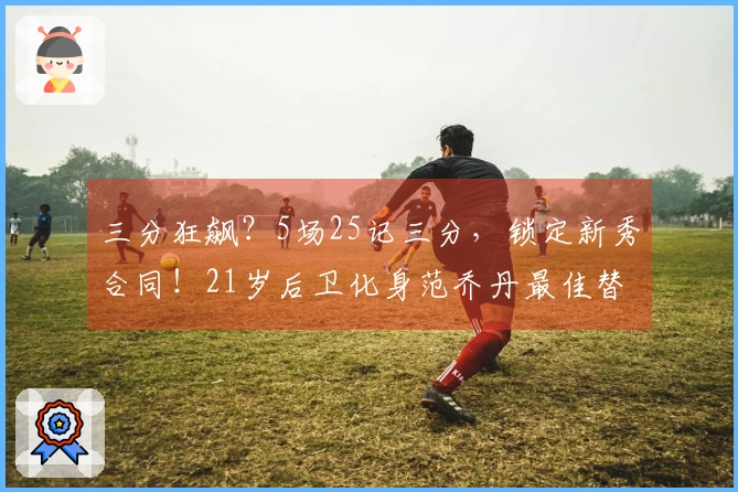 三分狂飙？5场25记三分，锁定新秀合同！21岁后卫化身范乔丹最佳替补