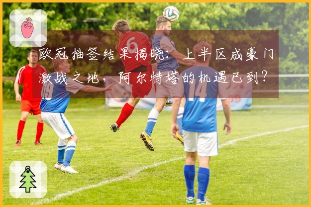 欧冠抽签结果揭晓：上半区成豪门激战之地，阿尔特塔的机遇已到？