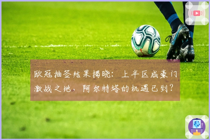 欧冠抽签结果揭晓：上半区成豪门激战之地，阿尔特塔的机遇已到？