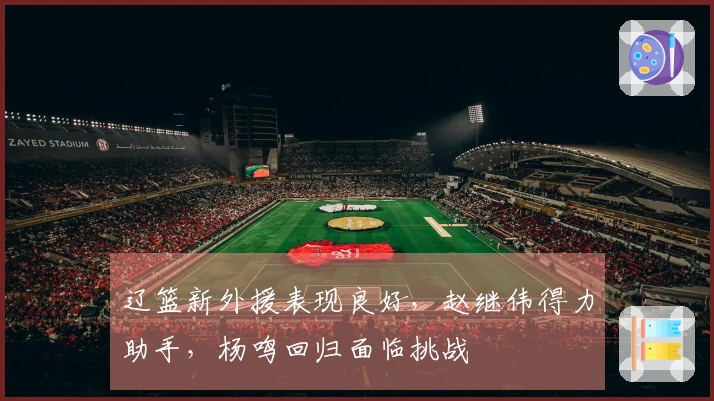 辽篮新外援表现良好，赵继伟得力助手，杨鸣回归面临挑战