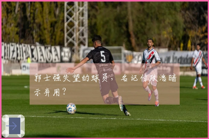 郭士强失望的球员，名记付政浩暗示弃用？