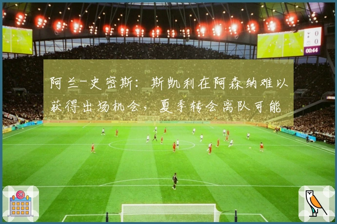 阿兰-史密斯：斯凯利在阿森纳难以获得出场机会，夏季转会离队可能性增大