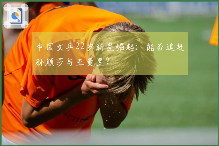 中国女乒22岁新星崛起：能否追赶孙颖莎与王曼昱？