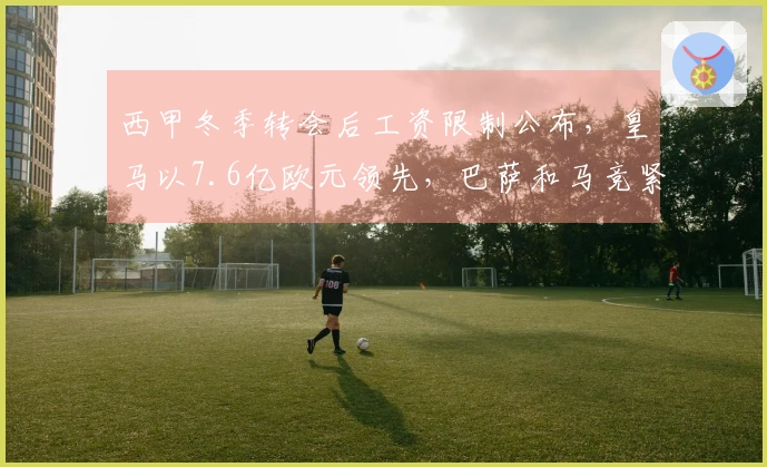 西甲冬季转会后工资限制公布，皇马以7.6亿欧元领先，巴萨和马竞紧随其后。