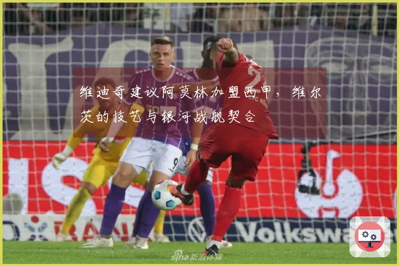 维迪奇建议阿莫林加盟西甲，维尔茨的技艺与银河战舰契合