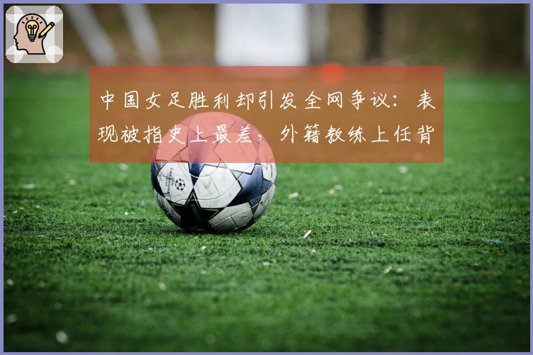 中国女足胜利却引发全网争议：表现被指史上最差，外籍教练上任背后有内幕？