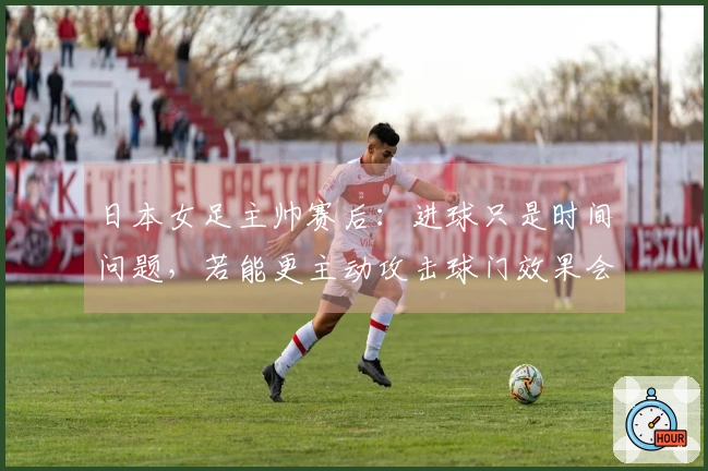 日本女足主帅赛后：进球只是时间问题，若能更主动攻击球门效果会更佳