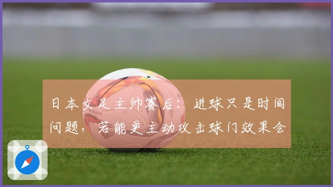 日本女足主帅赛后：进球只是时间问题，若能更主动攻击球门效果会更佳