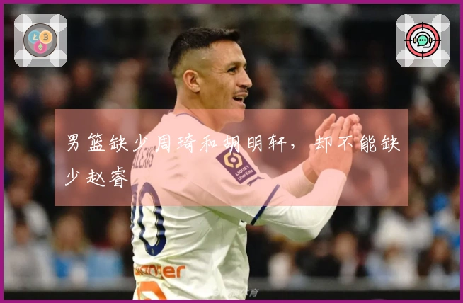 男篮缺少周琦和胡明轩，却不能缺少赵睿